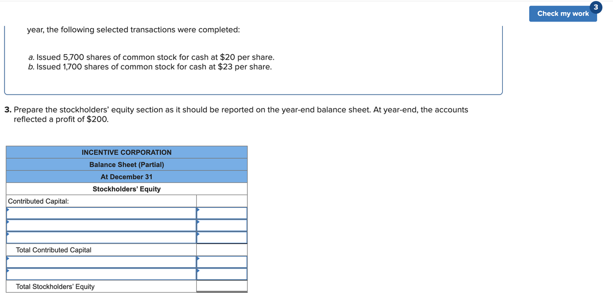 Check my work
year, the following selected transactions were completed:
a. Issued 5,700 shares of common stock for cash at $20 per share.
b. Issued 1,700 shares of common stock for cash at $23 per share.
3. Prepare the stockholders' equity section as it should be reported on the year-end balance sheet. At year-end, the accounts
reflected a profit of $200.
INCENTIVE CORPORATION
Balance Sheet (Partial)
At December 31
Stockholders' Equity
Contributed Capital:
Total Contributed Capital
Total Stockholders' Equity
