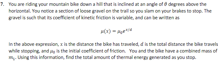 7. You are riding your mountain bike down a hill that is inclined at an angle of 0 degrees above the
horizontal. You notice a section of loose gravel on the trail so you slam on your brakes to stop. The
gravel is such that its coefficient of kinetic friction is variable, and can be written as
µ(x) = Hge*/a
In the above expression, x is the distance the bike has traveled, d is the total distance the bike travels
while stopping, and Ho is the initial coefficient of friction. You and the bike have a combined mass of
m1. Using this information, find the total amount of thermal energy generated as you stop.
