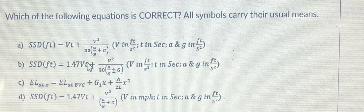 Which of the following equations is CORRECT? All symbols carry their usual means.
v-²
30(+G)
(V in;t in Sec; a & g in
a) SSD (ft) = Vt +
b) SSD (ft) = 1.47V
A
c) ELat x = ELat svc + G₁x + + x²
2L
p²
d) SSD (ft) = 1.47Vt + (V in mph; t in Sec; a & g in).
(+6)
p²
30(±G)
(V in;t in Sec; a & g in ¹)