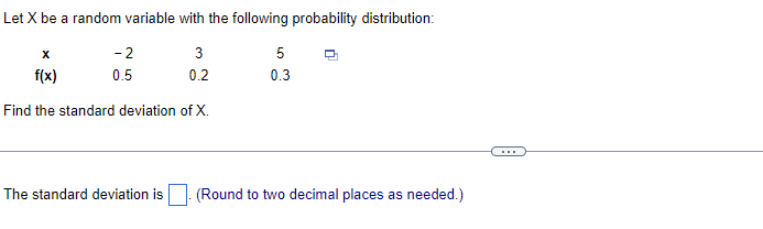 Let X be a random variable with the following probability distribution:
X
-2
3
5
f(x)
0.5
0.2
0.3
Find the standard deviation of X.
The standard deviation is
(Round to two decimal places as needed.)