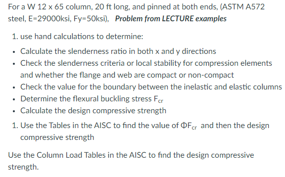 For a W 12 x 65 column, 20 ft long, and pinned at both ends, (ASTM A572
steel, E=29000ksi, Fy-50ksi), Problem from LECTURE examples
1. use hand calculations to determine:
⚫ Calculate the slenderness ratio in both x and y directions
⚫ Check the slenderness criteria or local stability for compression elements
and whether the flange and web are compact or non-compact
⚫ Check the value for the boundary between the inelastic and elastic columns
⚫ Determine the flexural buckling stress For
⚫ Calculate the design compressive strength
1. Use the Tables in the AISC to find the value of Fcr and then the design
compressive strength
Use the Column Load Tables in the AISC to find the design compressive
strength.