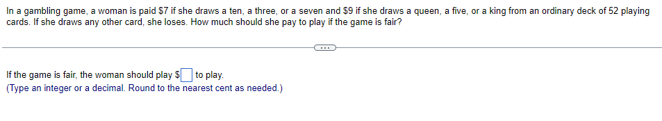 In a gambling game, a woman is paid $7 if she draws a ten, a three, or a seven and $9 if she draws a queen, a five, or a king from an ordinary deck of 52 playing
cards. If she draws any other card, she loses. How much should she pay to play if the game is fair?
If the game is fair, the woman should play $ to play.
(Type an integer or a decimal. Round to the nearest cent as needed.)