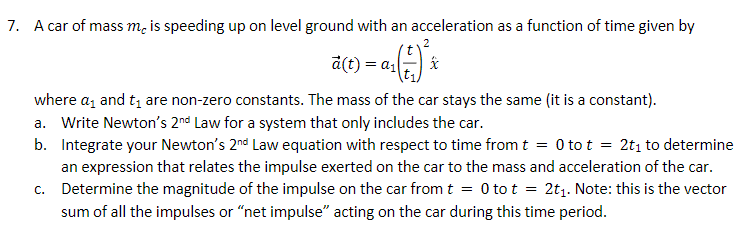 7. A car of mass m, is speeding up on level ground with an acceleration as a function of time given by
d(t) = a1
where az and t, are non-zero constants. The mass of the car stays the same (it is a constant).
a. Write Newton's 2nd Law for a system that only includes the car.
b. Integrate your Newton's 2nd Law equation with respect to time fromt = 0 to t = 2t1 to determine
an expression that relates the impulse exerted on the car to the mass and acceleration of the car.
c. Determine the magnitude of the impulse on the car from t = 0 to t = 2t1. Note: this is the vector
sum of all the impulses or "net impulse" acting on the car during this time period.
