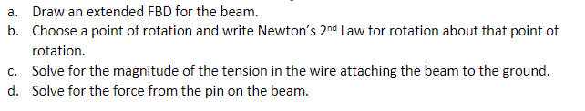 a. Draw an extended FBD for the beam.
b. Choose a point of rotation and write Newton's 2nd Law for rotation about that point of
rotation.
c. Solve for the magnitude of the tension in the wire attaching the beam to the ground.
d. Solve for the force from the pin on the beam.
