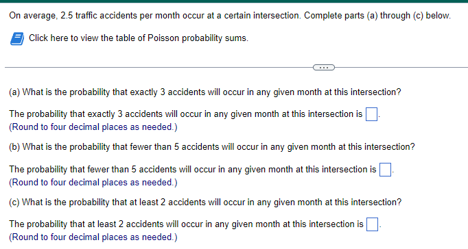 On average, 2.5 traffic accidents per month occur at a certain intersection. Complete parts (a) through (c) below.
Click here to view the table of Poisson probability sums.
(a) What is the probability that exactly 3 accidents will occur in any given month at this intersection?
The probability that exactly 3 accidents will occur in any given month at this intersection is
(Round to four decimal places as needed.)
(b) What is the probability that fewer than 5 accidents will occur in any given month at this intersection?
The probability that fewer than 5 accidents will occur in any given month at this intersection is
(Round to four decimal places as needed.)
(c) What is the probability that at least 2 accidents will occur in any given month at this intersection?
The probability that at least 2 accidents will occur in any given month at this intersection is
(Round to four decimal places as needed.)