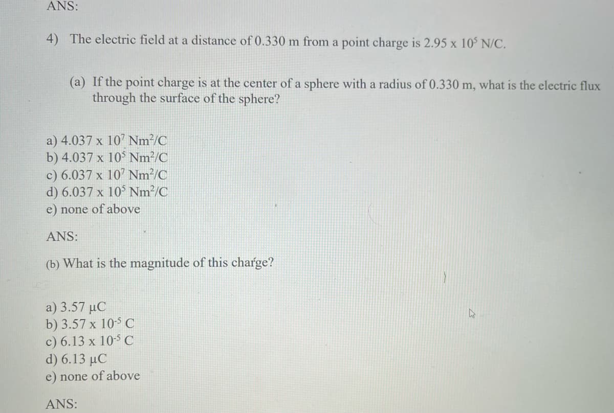 ANS:
4) The electric field at a distance of 0.330 m from a point charge is 2.95 x 10° N/C.
(a) If the point charge is at the center of a sphere with a radius of 0.330 m, what is the electric flux
through the surface of the sphere?
a) 4.037 x 107 Nm²/C
b) 4.037 x 10° Nm²/C
c) 6.037 x 107 Nm²/C
d) 6.037 x 10° Nm²/C
e) none of above
ANS:
(b) What is the magnitude of this charge?
a) 3.57 µC
b) 3.57 x 10-5 C
c) 6.13 x 105 C
d) 6.13 µC
e) none of above
ANS:
