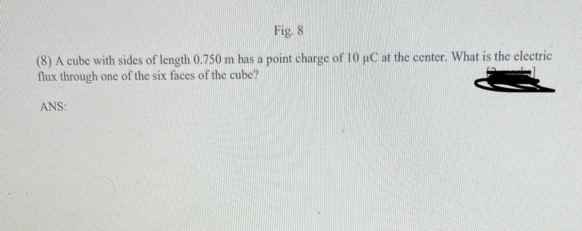 Fig. 8
(8) A cube with sides of length 0.750 m has a point charge of 10 uC at the center. What is the electric
flux through one of the six faces of the cube?
ANS:
