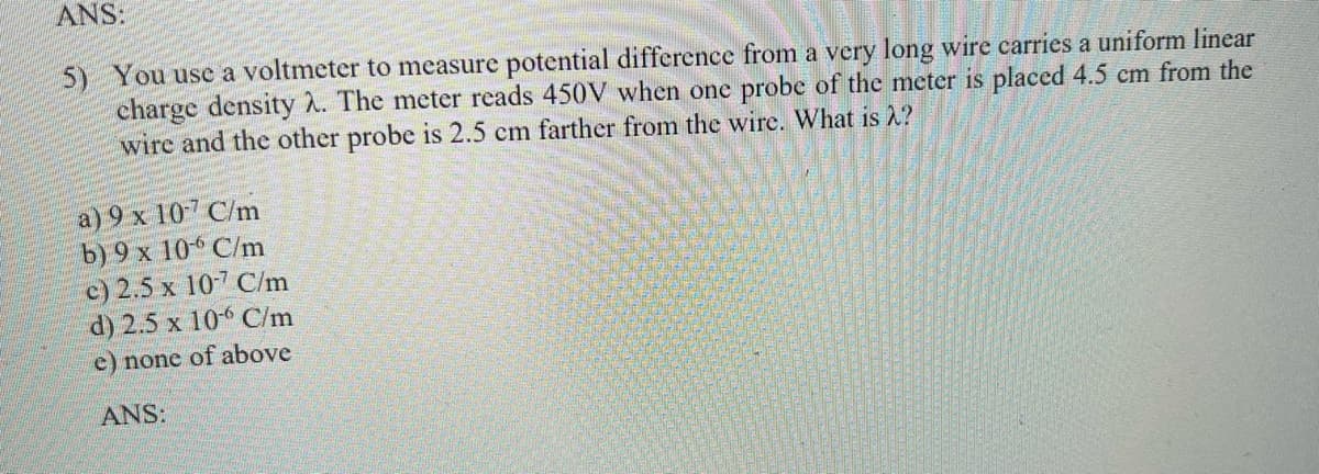 ANS:
5) You use a voltmeter to measure potential difference from a very long wire carries a uniform linear
charge density 2. The meter reads 450V when one probe of the meter is placed 4.5 cm from the
wire and the other probe is 2.5 cm farther from the wire. What is 2?
a) 9 x 107 C/m
b) 9 x 10 C/m
c) 2.5 x 10-7 C/m
d) 2.5 x 10 C/m
e) none of above
ANS:

