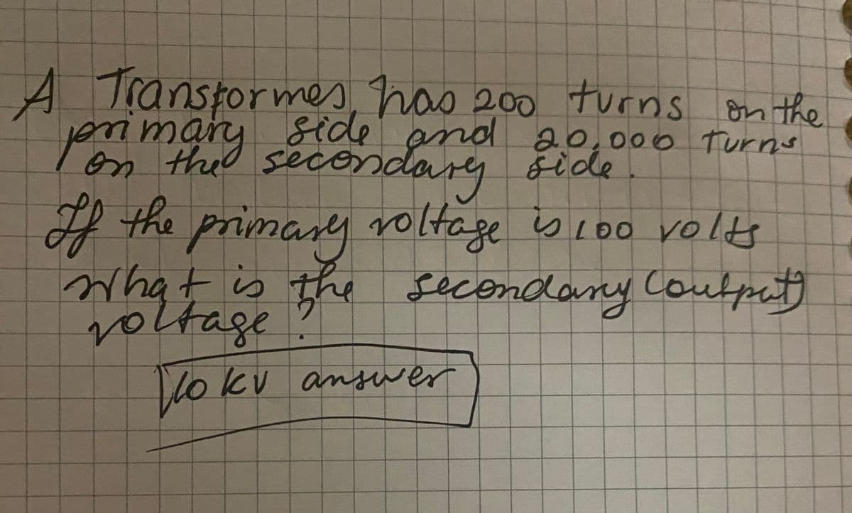 A Transformes has 200 turns on the
primary side and 20,000 Turns
on the secondary side
If the primary voltage is 100 volts
What is the secondary Coutput)
voltage
lo kv answer