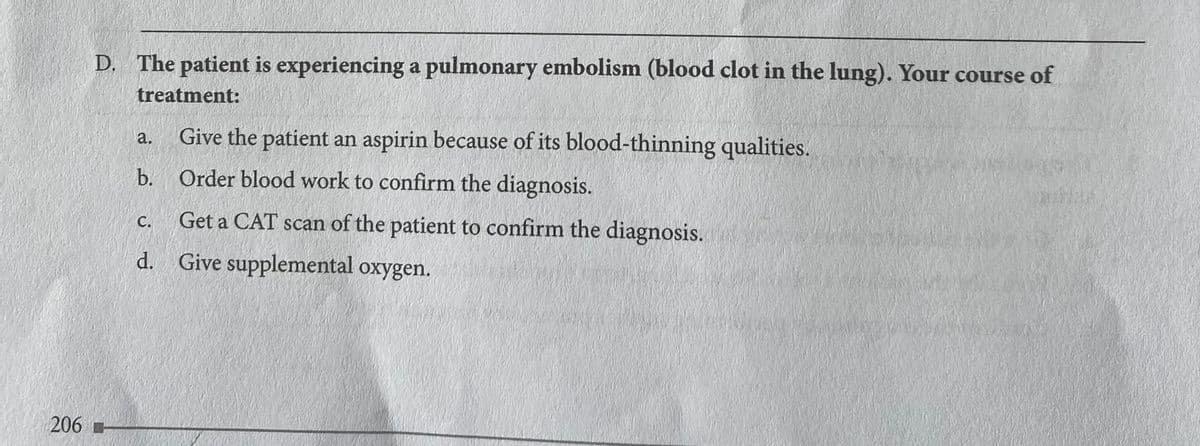 D. The patient is experiencing a pulmonary embolism (blood clot in the lung). Your course of
treatment:
Give the patient an aspirin because of its blood-thinning qualities.
a.
b. Order blood work to confirm the diagnosis.
Get a CAT scan of the patient to confirm the diagnosis.
C.
d. Give supplemental oxygen.
206
