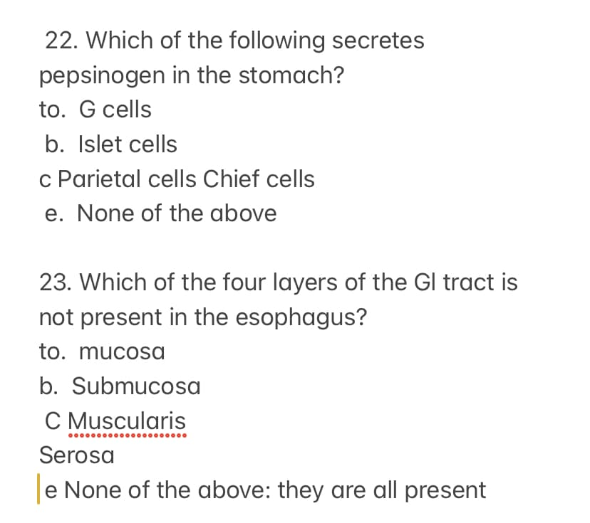 22. Which of the following secretes
pepsinogen in the stomach?
to. G cells
b. Islet cells
c Parietal cells Chief cells
e. None of the above
23. Which of the four layers of the Gl tract is
not present in the esophagus?
to. mucosa
b. Submucosa
C Muscularis
Serosa
e None of the above: they are all present
