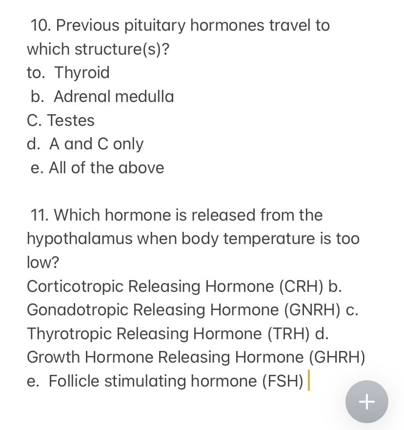 10. Previous pituitary hormones travel to
which structure(s)?
to. Thyroid
b. Adrenal medulla
C. Testes
d. A and C only
e. All of the above
11. Which hormone is released from the
hypothalamus when body temperature is too
low?
Corticotropic Releasing Hormone (CRH) b.
Gonadotropic Releasing Hormone (GNRH) c.
Thyrotropic Releasing Hormone (TRH) d.
Growth Hormone Releasing Hormone (GHRH)
e. Follicle stimulating hormone (FSH)||
