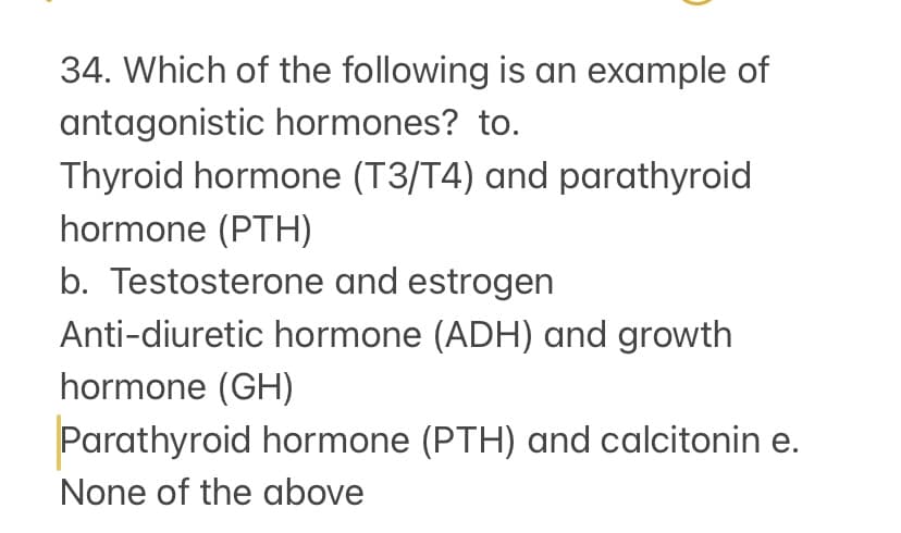 34. Which of the following is an example of
antagonistic hormones? to.
Thyroid hormone (T3/T4) and parathyroid
hormone (PTH)
b. Testosterone and estrogen
Anti-diuretic hormone (ADH) and growth
hormone (GH)
Parathyroid hormone (PTH) and calcitonin e.
None of the above
