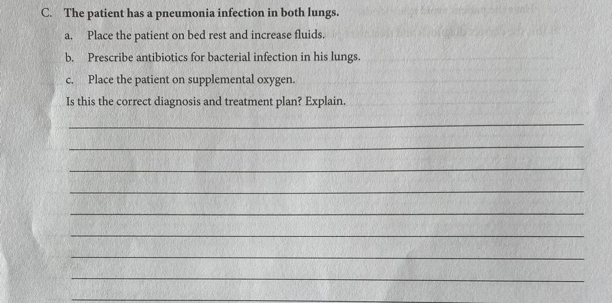 C. The patient has a pneumonia infection in both lungs.
a.
Place the patient on bed rest and increase fluids.
b. Prescribe antibiotics for bacterial infection in his lungs.
Place the patient on supplemental oxygen.
С.
Is this the correct diagnosis and treatment plan? Explain.

