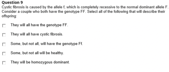 Question 9
Cystic fibrosis is caused by the allele f, which is completely recessive to the normal dominant allele F.
Consider a couple who both have the genotype FF. Šelect all of the following that will describe their
offspring:
E They will all have the genotype FF.
C They will all have cystic fibrosis.
O Some, but not all, will have the genotype Ff.
r Some, but not all will be healthy.
C They will be homozygous dominant.
