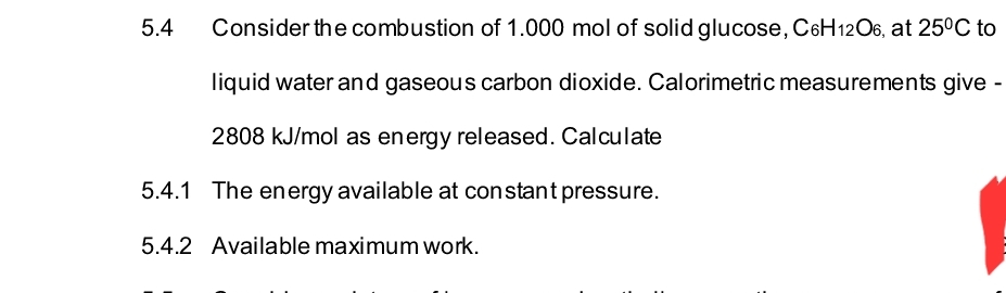 Consider the combustion of 1.000 mol of solid glucose, C6H1206, at 25°C to
liquid water and gaseous carbon dioxide. Calorimetric measurements give -
2808 kJ/mol as energy released. Calculate
5.4.1 The energy available at constant pressure.
5.4.2 Available maximum work.
5.4