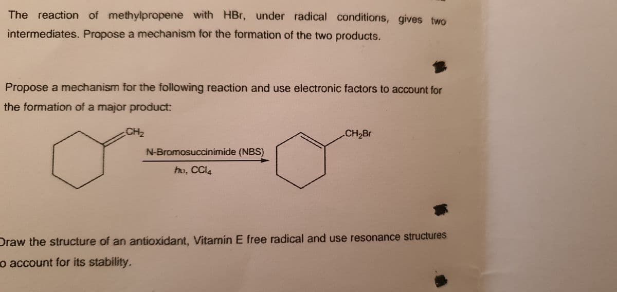 The reaction of methylpropene with HBr, under radical conditions, gives two
intermediates. Propose a mechanism for the formation of the two products.
Propose a mechanism for the following reaction and use electronic factors to account for
the formation of a major product:
CH2
CH2Br
N-Bromosuccinimide (NBS)
ho, CCI4
Draw the structure of an antioxidant, Vitamin E free radical and use resonance structures
o account for its stability.
