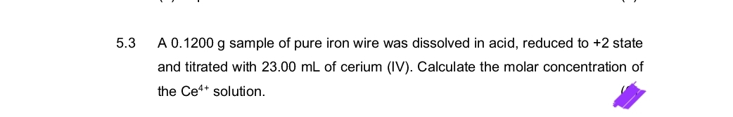 5.3
A 0.1200 g sample of pure iron wire was dissolved in acid, reduced to +2 state
and titrated with 23.00 mL of cerium (IV). Calculate the molar concentration of
the Ce4+ solution.