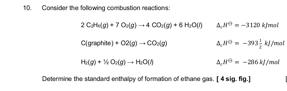 10.
10
Consider the following combustion reactions:
2 C2H6(g) +7 O2(g) →4 CO2(g) + 6 H₂O(/)
C(graphite) + O2(g) → CO2(g)
Дене
=-3120 kJmol
AH = -393 kJ/mol
H2(g) + O2(g) → H₂O(1)
AH = -286 kJ/mol
Determine the standard enthalpy of formation of ethane gas. [4 sig. fig.]