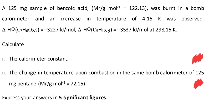 A 125 mg sample of benzoic acid, (Mr/g mol-¹ = 122.13), was burnt in a bomb
calorimeter and an increase in temperature of 4.15 K was observed.
ACH(C₂H6O2,5) =-3227 kJ/mol, AcH (C5H12, 9) = -3537 kJ/mol at 298,15 K.
Calculate
i. The calorimeter constant.
ii. The change in temperature upon combustion in the same bomb calorimeter of 125
mg pentane (Mr/g mol-¹ = 72.15)
Express your answers in 5 significant figures.