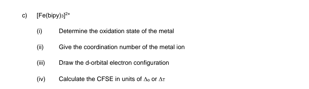 c)
[Fe(bipy)3]²+
(i)
(ii)
(iii)
(iv)
Determine the oxidation state of the metal
Give the coordination number of the metal ion
Draw the d-orbital electron configuration
Calculate the CFSE in units of Ao or AT