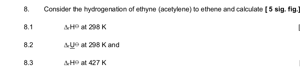 8.
8.1
8.2
8.3
Consider the hydrogenation of ethyne (acetylene) to ethene and calculate [5 sig. fig.]
ArHe at 298 K
ArUe at 298 K and
ArHe at 427 K