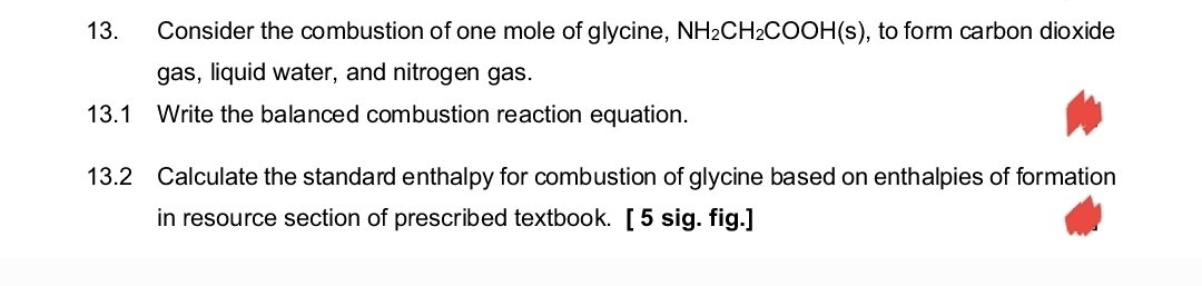 13.
Consider the combustion of one mole of glycine, NH2CH2COOH(s), to form carbon dioxide
gas, liquid water, and nitrogen gas.
13.1 Write the balanced combustion reaction equation.
13.2 Calculate the standard enthalpy for combustion of glycine based on enthalpies of formation
in resource section of prescribed textbook. [ 5 sig. fig.]