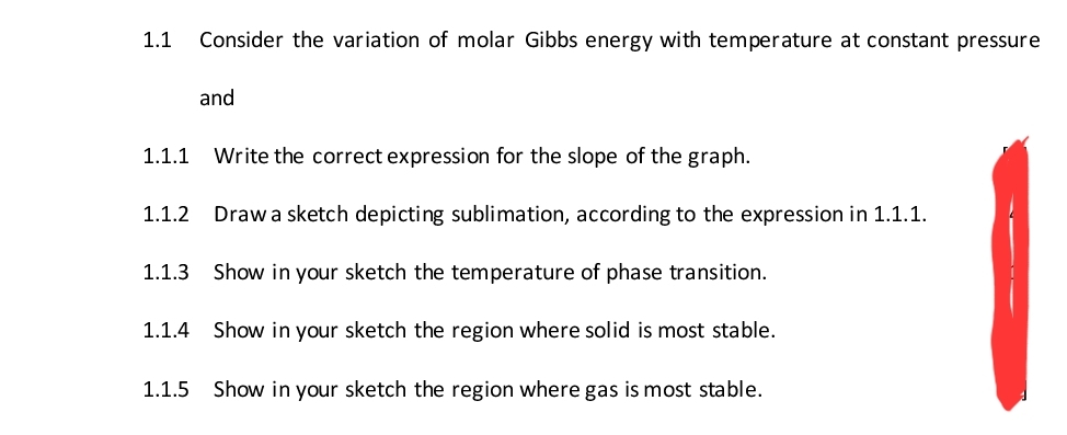 1.1 Consider the variation of molar Gibbs energy with temperature at constant pressure
and
1.1.1 Write the correct expression for the slope of the graph.
1.1.2 Draw a sketch depicting sublimation, according to the expression in 1.1.1.
Show in your sketch the temperature of phase transition.
1.1.4 Show in your sketch the region where solid is most stable.
1.1.3
1.1.5 Show in your sketch the region where gas is most stable.