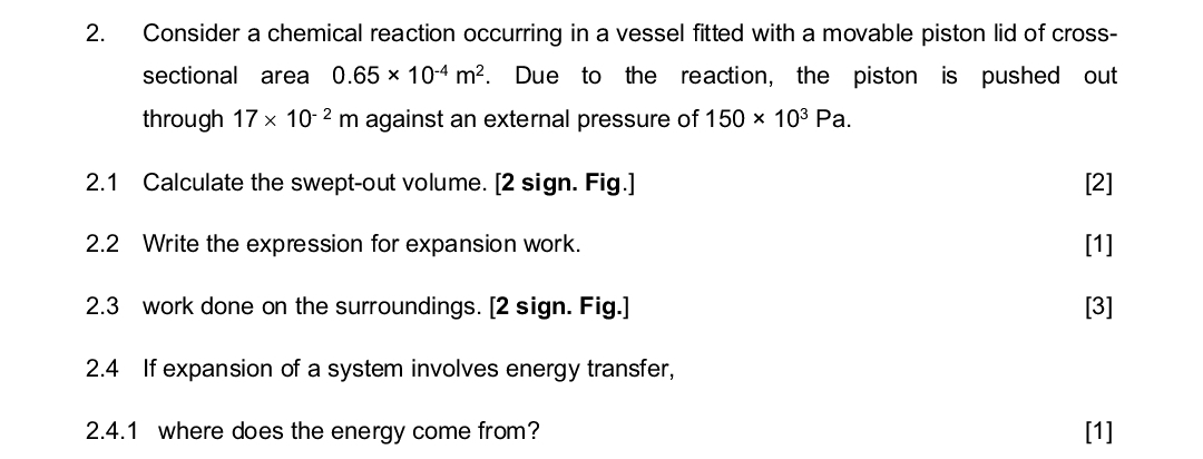2. Consider a chemical reaction occurring in a vessel fitted with a movable piston lid of cross-
sectional area 0.65 × 10-4 m². Due to the reaction, the piston is pushed out
through 17 x 10-2 m against an external pressure of 150 × 103 Pa.
2.1 Calculate the swept-out volume. [2 sign. Fig.]
2.2 Write the expression for expansion work.
2.3 work done on the surroundings. [2 sign. Fig.]
2.4 If expansion of a system involves energy transfer,
2.4.1 where does the energy come from?
[2]
[1]
[3]
[1]