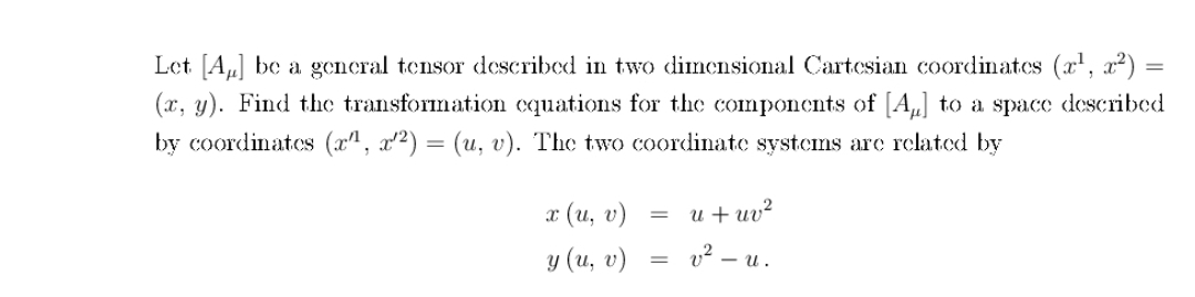Let [A] be a general tensor described in two dimensional Cartesian coordinates (x¹, x²) =
(x, y). Find the transformation equations for the components of [A] to a space described
by coordinates (x¹, x²) = (u, v). The two coordinate systems are related by
x(u, v)
y (u, v)
=
u+uv²
v²_u.