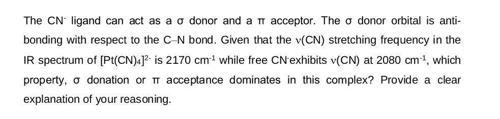 The CN ligand can act as a o donor and a í acceptor. The o donor orbital is anti-
bonding with respect to the C-N bond. Given that the v(CN) stretching frequency in the
IR spectrum of [Pt(CN)4]² is 2170 cm¹ while free CN-exhibits v(CN) at 2080 cm¹¹, which
property, o donation or acceptance dominates in this complex? Provide a clear
explanation of your reasoning.