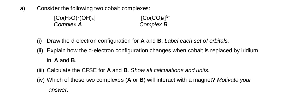 a)
Consider the following two cobalt complexes:
[Co(H2O)2(OH)4]
Complex A
[Co(CO)6] 3+
Complex B
(i) Draw the d-electron configuration for A and B. Label each set of orbitals.
(ii) Explain how the d-electron configuration changes when cobalt is replaced by iridium
in A and B.
(iii) Calculate the CFSE for A and B. Show all calculations and units.
(iv) Which of these two complexes (A or B) will interact with a magnet? Motivate your
answer.