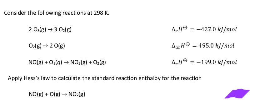 Consider the following reactions at 298 K.
2 03(g) → 3 O₂(g)
O₂(g) → 2 0(g)
NO(g) + O3(g) → NO₂(g) + O₂(g)
ΔΗΘ
Aat H
ᎪᎻᎾ
= -427.0 kJ/mol
= 495.0 kJ/mol
= -199.0 kJ/mol
Apply Hess's law to calculate the standard reaction enthalpy for the reaction
NO(g) + O(g) → NO₂(g)