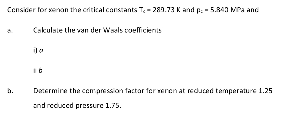 Consider for xenon the critical constants Tc = 289.73 K and pc = 5.840 MPa and
a.
b.
Calculate the van der Waals coefficients
i) a
ii b
Determine the compression factor for xenon at reduced temperature 1.25
and reduced pressure 1.75.