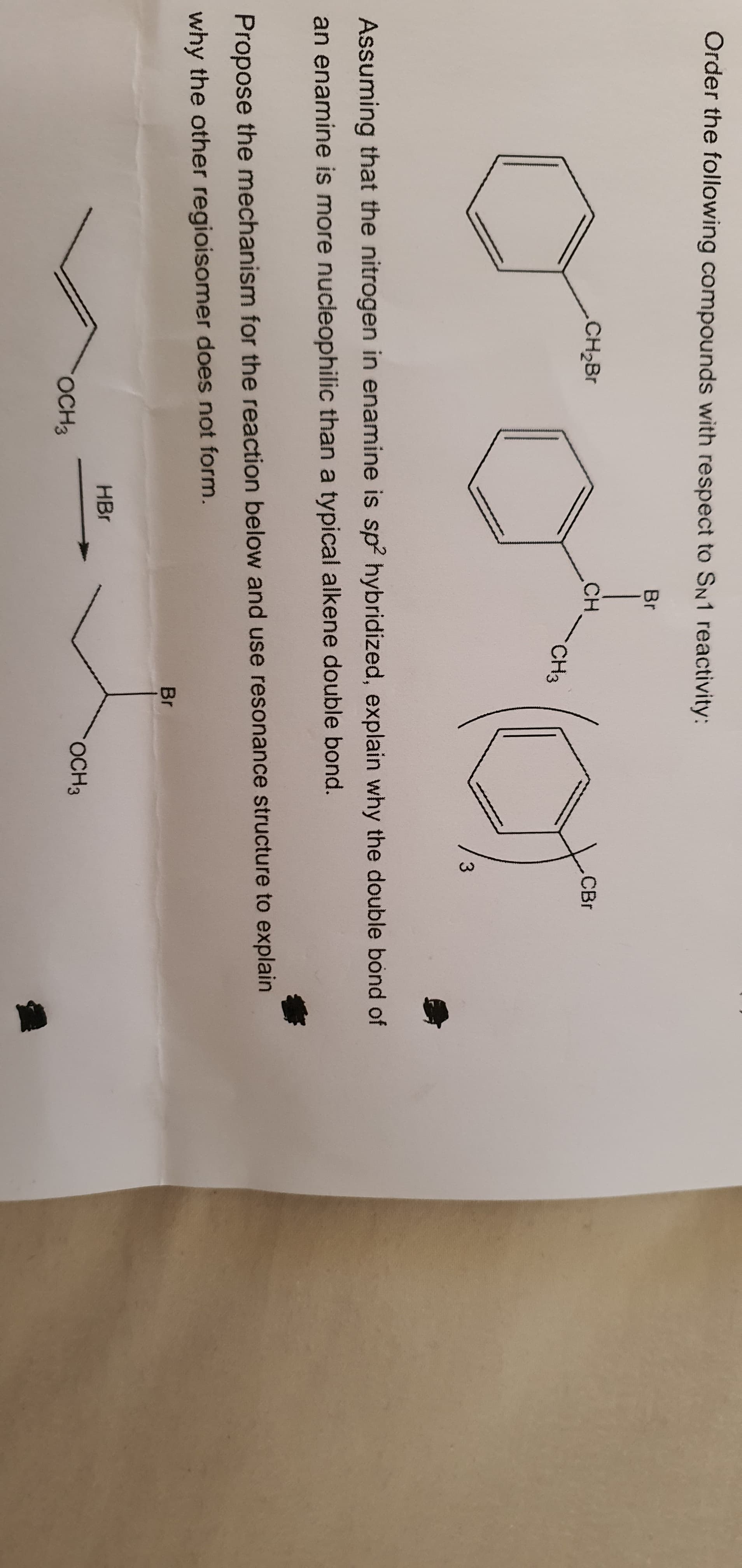 Order the following compounds with respect to SN1 reactivity:
Br
CH2BR
CH
CH3
CBr
3.
Assuming that the nitrogen in enamine is sp? hybridized, explain why the double bond of
an enamine is more nucleophilic than a typical alkene double bond.
Propose the mechanism for the reaction below and use resonance structure to explain
why the other regioisomer does not form.
Br
HBr
OCH3
OCH3
