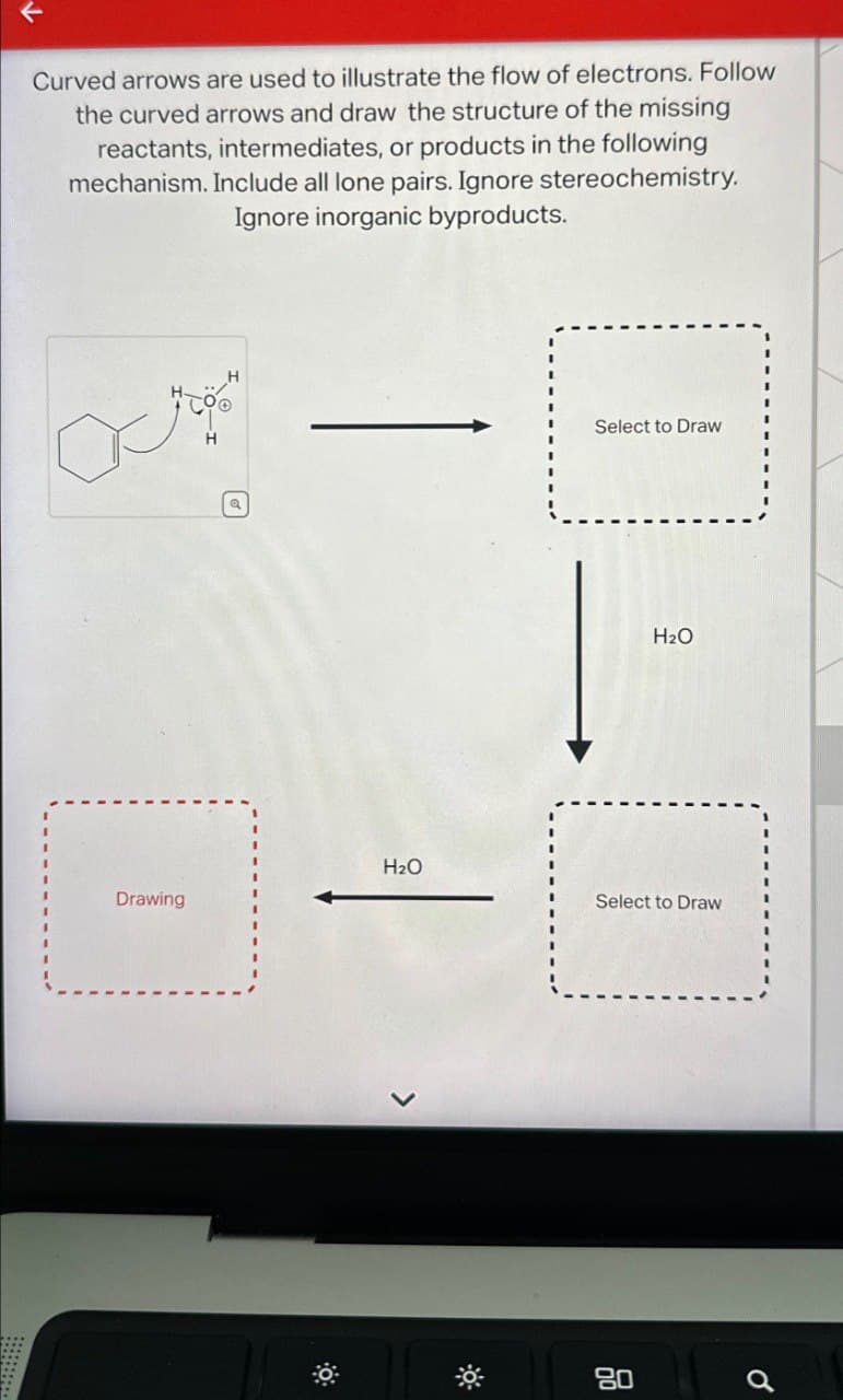 ↑
Curved arrows are used to illustrate the flow of electrons. Follow
the curved arrows and draw the structure of the missing
reactants, intermediates, or products in the following
mechanism. Include all lone pairs. Ignore stereochemistry.
Ignore inorganic byproducts.
Drawing
Select to Draw
H2O
H₂O
Select to Draw
0
80
0