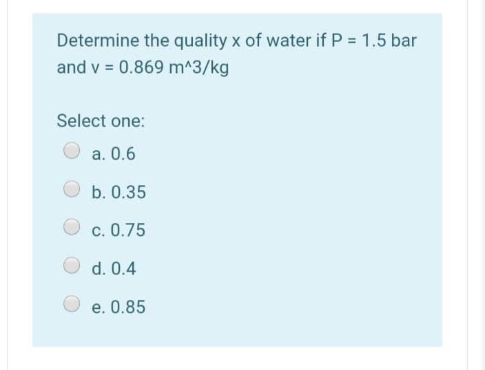 Determine the quality x of water if P = 1.5 bar
and v = 0.869 m^3/kg
Select one:
a. 0.6
b. 0.35
c. 0.75
d. 0.4
e. 0.85
