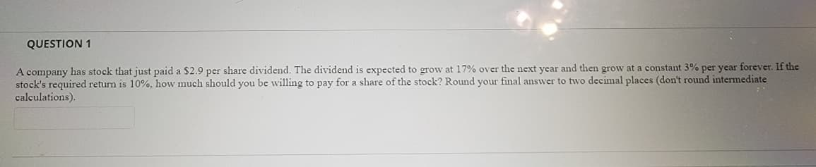 QUESTION 1
A company has stock that just paid a $2.9 per share dividend. The dividend is expected to grow at 17% over the next year and then grow at a constant 3% per year forever. If the
stock's required return is 10%, how much should you be willing to pay for a share of the stock? Round your final answer to two decimal places (don't round intermediate
calculations).
