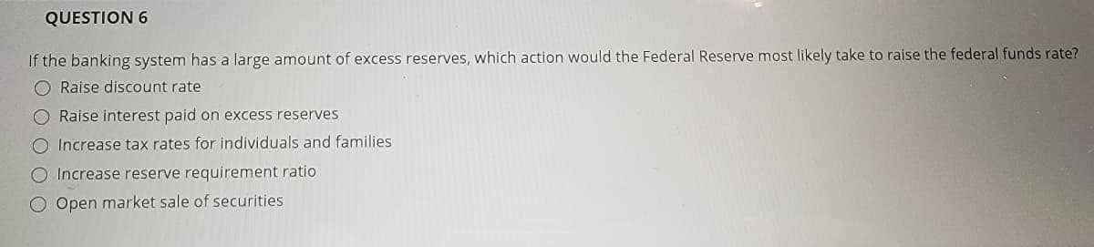 QUESTION 6
If the banking system has a large amount of excess reserves, which action would the Federal Reserve most likely take to raise the federal funds rate?
Raise discount rate
O Raise interest paid on excess reserves
O Increase tax rates for individuals and families
O Increase reserve requirement ratio
O Open market sale of securities
