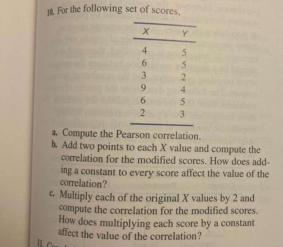 10. For the following set of scores,
Y
9.
6.
a. Compute the Pearson correlation.
b. Add two points to each X value and compute the
correlation for the modified scores. How does add-
ing a constant to every score affect the value of the
correlation?
hone
C. Multiply each of the original X values by 2 and
compute the correlation for the modified scores.
How does multiplying each score by a constant
affect the value of the correlation?
11. Co
552 452
463
