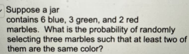 Suppose
a jar
contains 6 blue, 3 green, and 2 red
marbles. What is the probability of randomly
selecting three marbles such that at least two of
them are the same color?