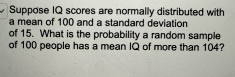 Suppose IQ scores are normally distributed with
a mean of 100 and a standard deviation
of 15. What is the probability a random sample
of 100 people has a mean IQ of more than 104?