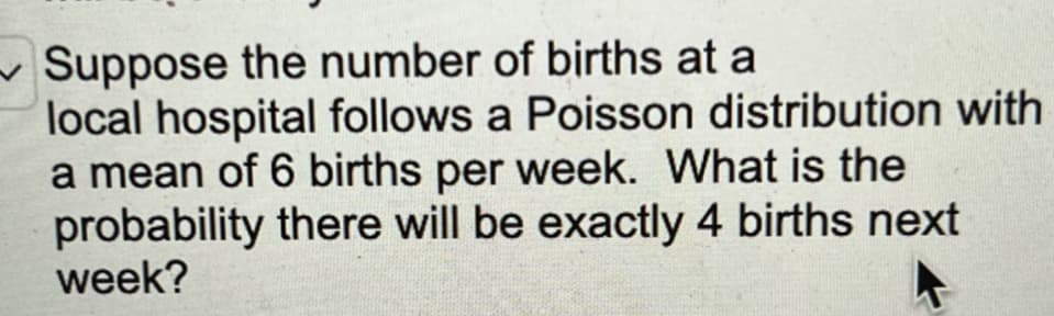 Suppose the number of births at a
local hospital follows a Poisson distribution with
a mean of 6 births per week. What is the
probability there will be exactly 4 births next
week?