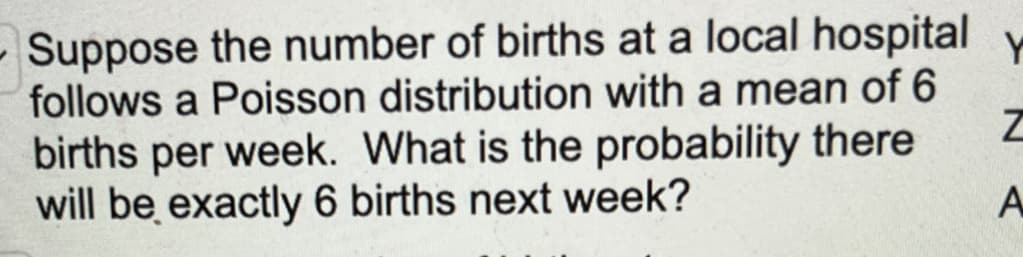 Suppose the number of births at a local hospital
follows a Poisson distribution with a mean of 6
births per week. What is the probability there
will be exactly 6 births next week?
Z
A
