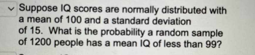 ✓ Suppose IQ scores are normally distributed with
a mean of 100 and a standard deviation
of 15. What is the probability a random sample
of 1200 people has a mean IQ of less than 99?