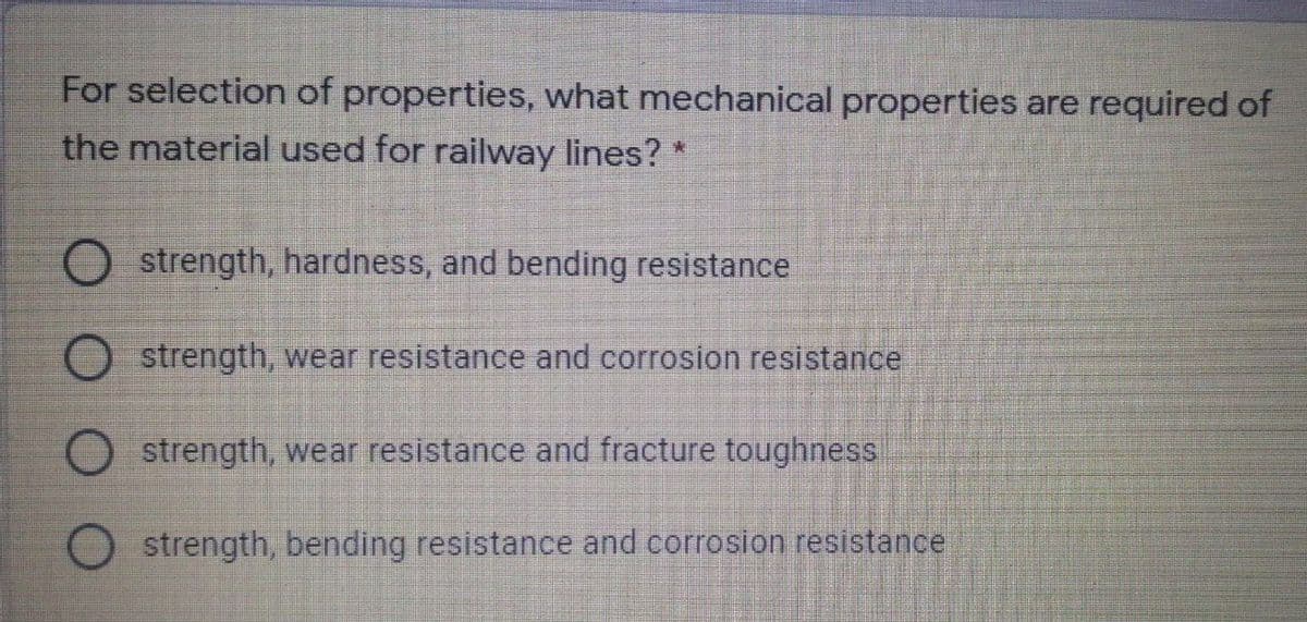 For selection of properties, what mechanical properties are required of
the material used for railway lines? *
strength, hardness, and bending resistance
strength, wear resistance and corrosion resistance
O strength, wear resistance and fracture toughness
strength, bending resistance and corrosion resistance
