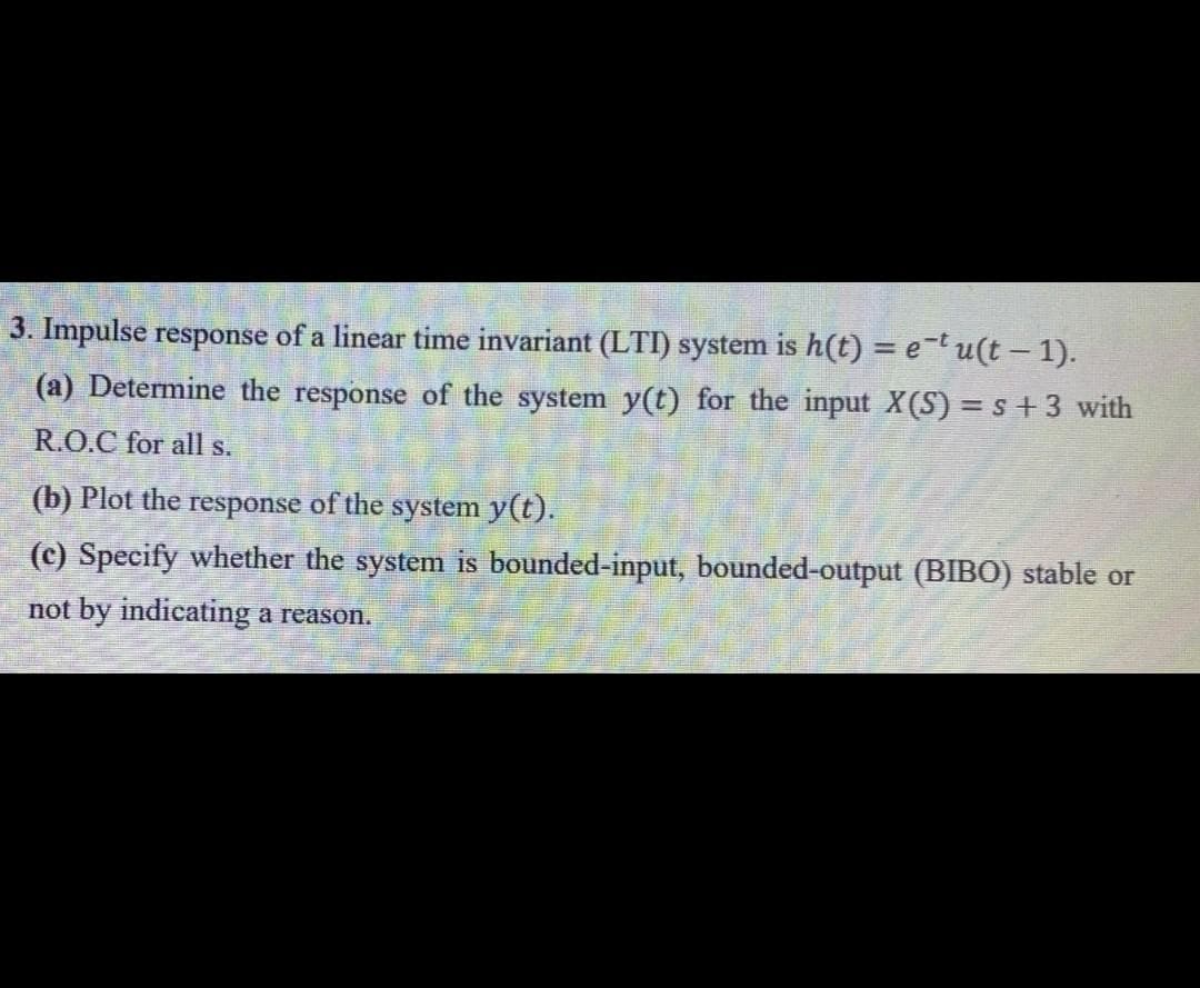 3. Impulse response of a linear time invariant (LTI) system is h(t) = e¯t u(t – 1).
(a) Determine the response of the system y(t) for the input X(S) = s +3 with
R.O.C for all s.
(b) Plot the response of the system y(t).
(c) Specify whether the system is bounded-input, bounded-output (BIBO) stable or
not by indicating a reason.