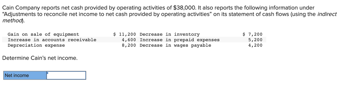 Cain Company reports net cash provided by operating activities of $38,000. It also reports the following information under
"Adjustments to reconcile net income to net cash provided by operating activities” on its statement of cash flows (using the indirect
method).
Gain on sale of equipment
Increase in accounts receivable
Depreciation expense
Determine Cain's net income.
Net income
$ 11,200 Decrease in inventory
4,600 Increase in prepaid expenses
8,200 Decrease in wages payable
$ 7,200
5,200
4,200