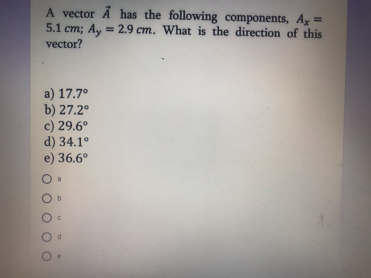 A vector A has the following components, Ax =
5.1 cm; Ay = 2.9 cm. What is the direction of this
vector?
%3D
%3D
a) 17.7°
b) 27.2°
c) 29.6°
d) 34.1°
e) 36.6°
a
e
