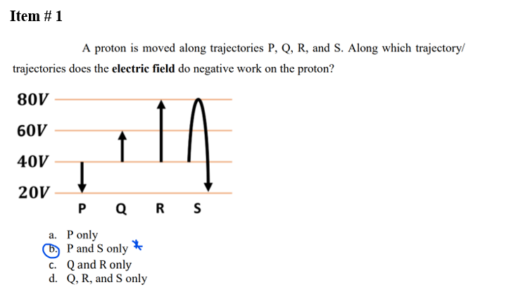 Item # 1
A proton is moved along trajectories P, Q, R, and S. Along which trajectory/
trajectories does the electric field do negative work on the proton?
80V
60V
40V
20V
↓
P Q R S
a. P only
b. P and S only
*
c. Q and R only
d. Q, R, and S only